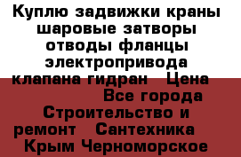 Куплю задвижки краны шаровые затворы отводы фланцы электропривода клапана гидран › Цена ­ 1 500 000 - Все города Строительство и ремонт » Сантехника   . Крым,Черноморское